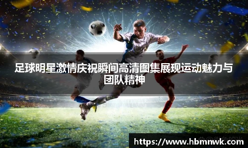 足球明星激情庆祝瞬间高清图集展现运动魅力与团队精神